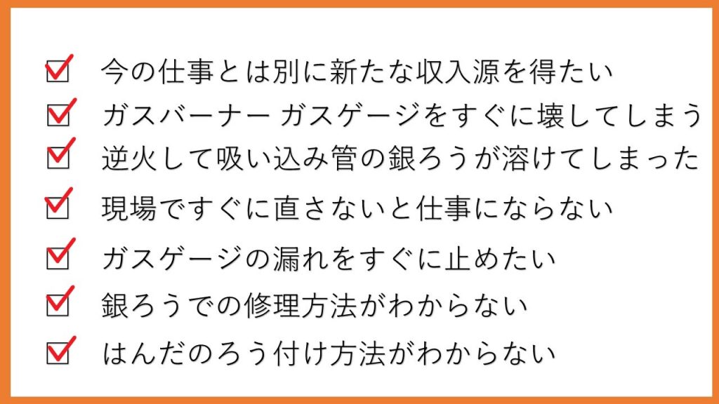 今の仕事とは別に新たな収入源を得たい　ガスバーナーガスゲージをすぐに壊してしまう　逆火して吸い込み管の銀ろうが溶けてしまった　現場ですぐに直さないと仕事にならない　ガスゲージの漏れをすぐにとめたい　銀ろうでの修理方法がわからない　はんだのろう付け方法がわからない