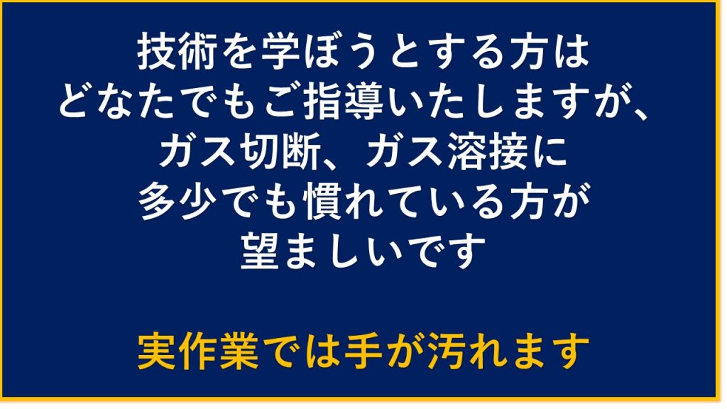 技術を学ぼうとする方はどなたでもご指導いたしますが、ガス切断　ガス溶接に多少でも慣れている方が望ましいです　実作業では手が汚れます