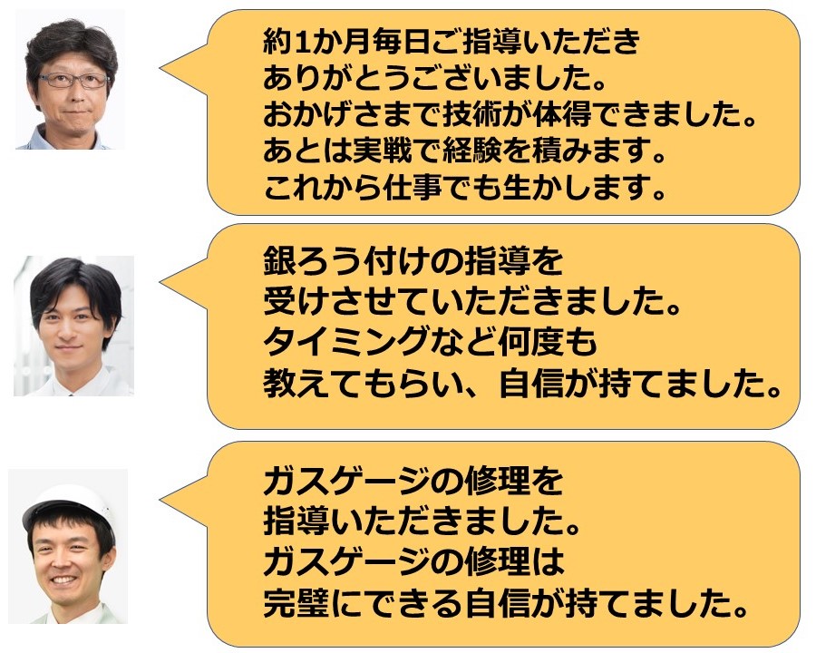 約1か月毎日ご指導いただきありがとうごじあました。おかげさまで技術が体得できました。あとは実戦で経験を積みます。これから仕事でも生かします。(東京都　G様) 銀ろう付けの指導を受けさせていただきました。タイミングなど何度も教えてもらい、自信が持てました。 （東京都　K様）　ガスゲージの修理を指導いただきました。ガスゲージの修理は完璧にできる自信が持てました。(神奈川県　M様)