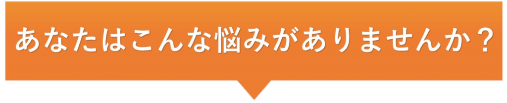 あなたはこんな悩みがありませんか？